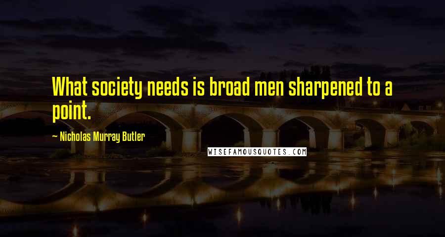 Nicholas Murray Butler Quotes: What society needs is broad men sharpened to a point.