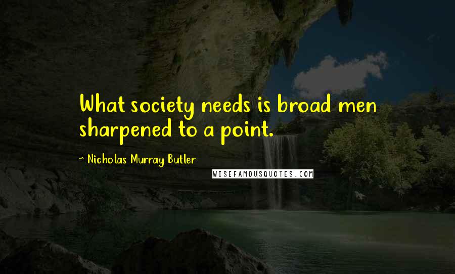 Nicholas Murray Butler Quotes: What society needs is broad men sharpened to a point.