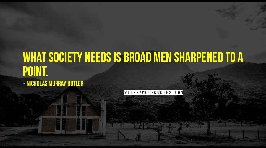 Nicholas Murray Butler Quotes: What society needs is broad men sharpened to a point.