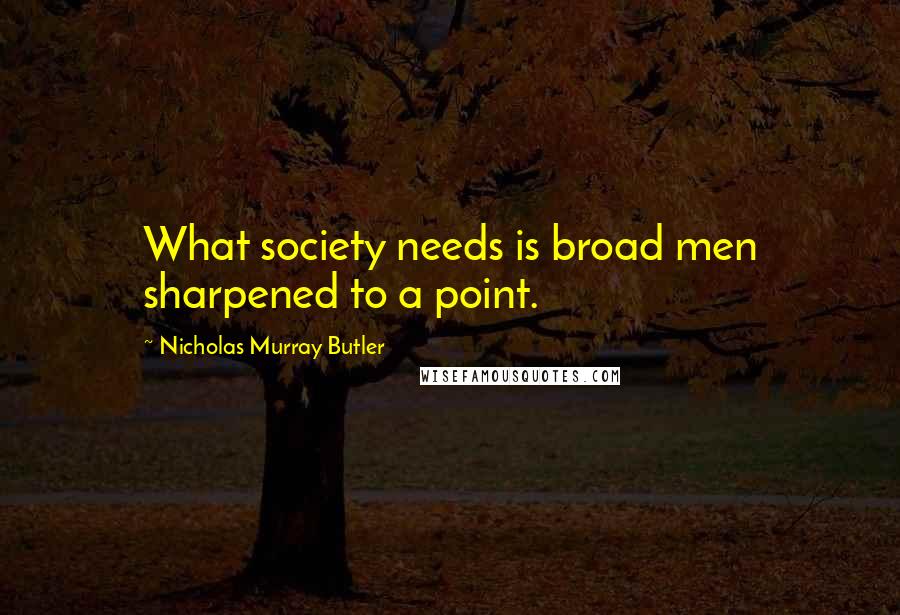 Nicholas Murray Butler Quotes: What society needs is broad men sharpened to a point.