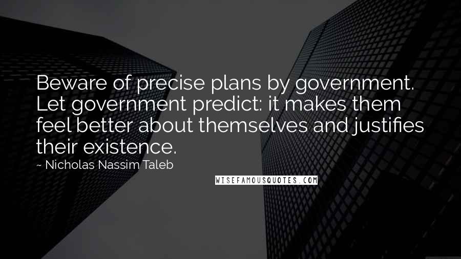 Nicholas Nassim Taleb Quotes: Beware of precise plans by government. Let government predict: it makes them feel better about themselves and justifies their existence.