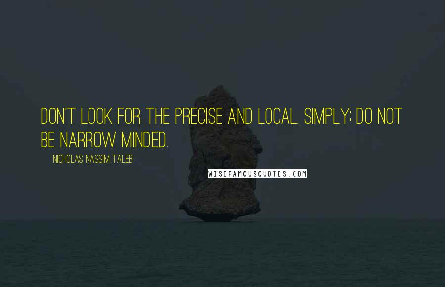 Nicholas Nassim Taleb Quotes: Don't look for the precise and local. Simply; do not be narrow minded.