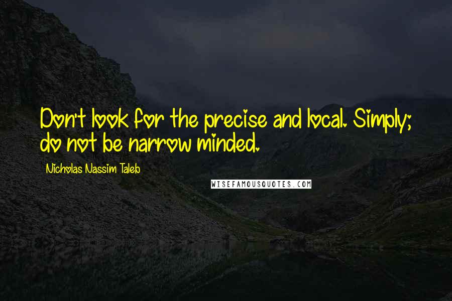 Nicholas Nassim Taleb Quotes: Don't look for the precise and local. Simply; do not be narrow minded.