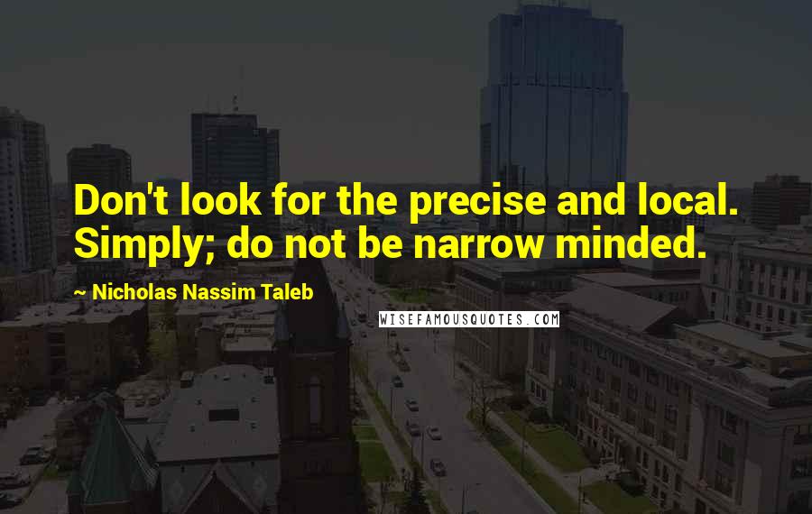 Nicholas Nassim Taleb Quotes: Don't look for the precise and local. Simply; do not be narrow minded.