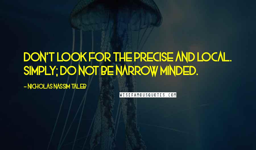 Nicholas Nassim Taleb Quotes: Don't look for the precise and local. Simply; do not be narrow minded.