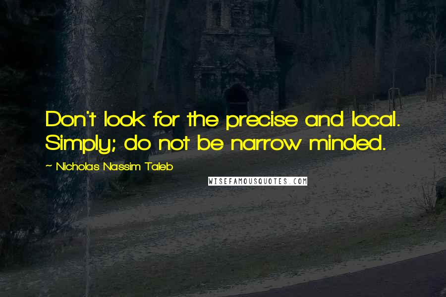 Nicholas Nassim Taleb Quotes: Don't look for the precise and local. Simply; do not be narrow minded.