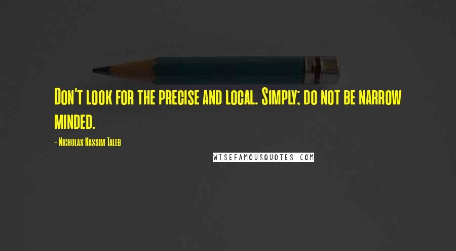 Nicholas Nassim Taleb Quotes: Don't look for the precise and local. Simply; do not be narrow minded.