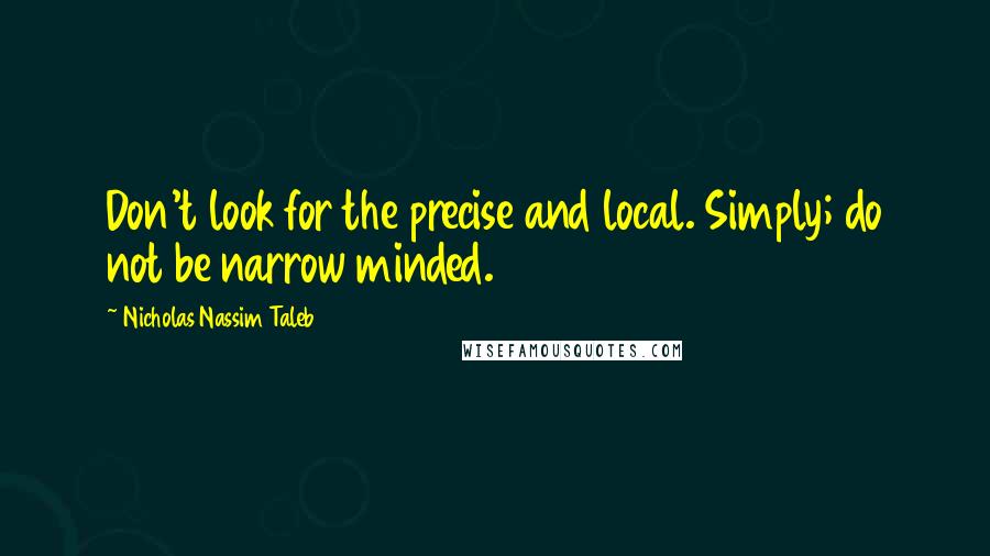 Nicholas Nassim Taleb Quotes: Don't look for the precise and local. Simply; do not be narrow minded.