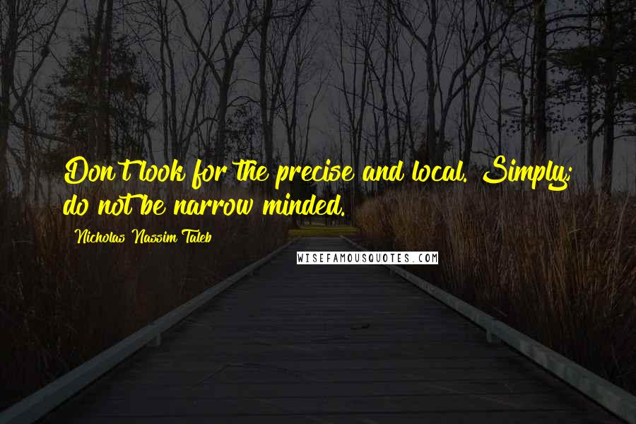 Nicholas Nassim Taleb Quotes: Don't look for the precise and local. Simply; do not be narrow minded.