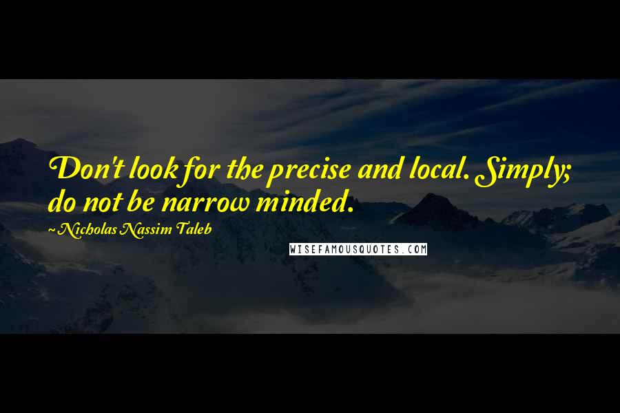 Nicholas Nassim Taleb Quotes: Don't look for the precise and local. Simply; do not be narrow minded.