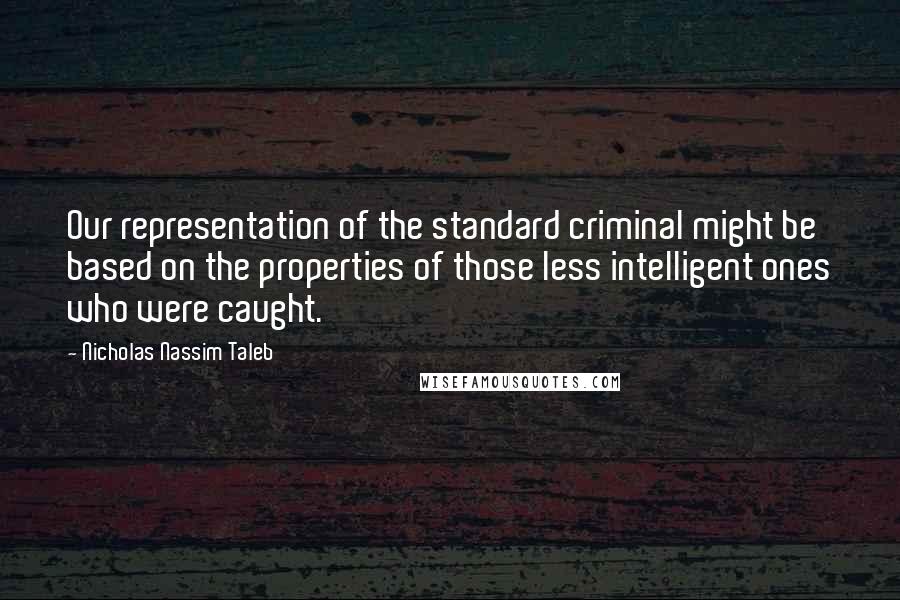 Nicholas Nassim Taleb Quotes: Our representation of the standard criminal might be based on the properties of those less intelligent ones who were caught.