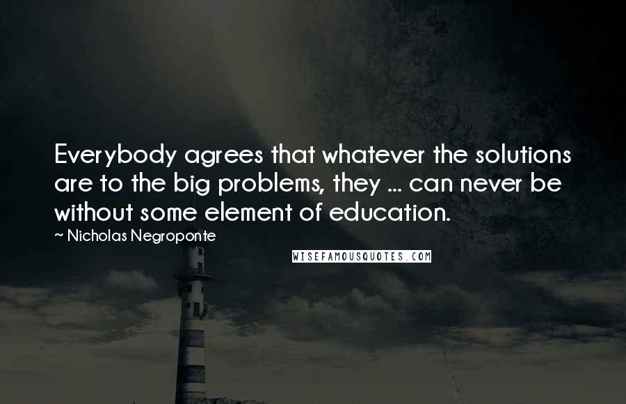 Nicholas Negroponte Quotes: Everybody agrees that whatever the solutions are to the big problems, they ... can never be without some element of education.