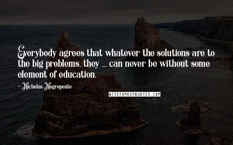 Nicholas Negroponte Quotes: Everybody agrees that whatever the solutions are to the big problems, they ... can never be without some element of education.