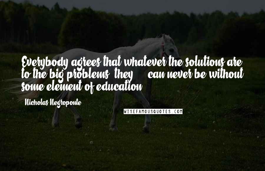 Nicholas Negroponte Quotes: Everybody agrees that whatever the solutions are to the big problems, they ... can never be without some element of education.