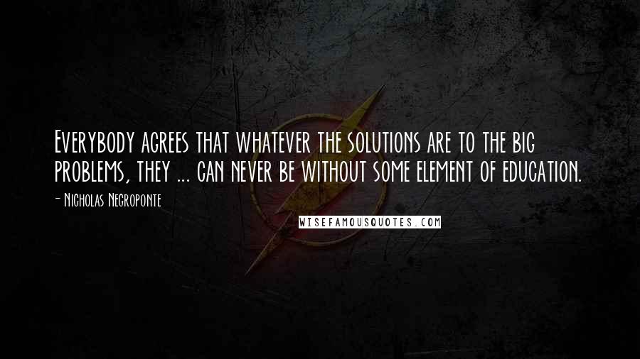 Nicholas Negroponte Quotes: Everybody agrees that whatever the solutions are to the big problems, they ... can never be without some element of education.