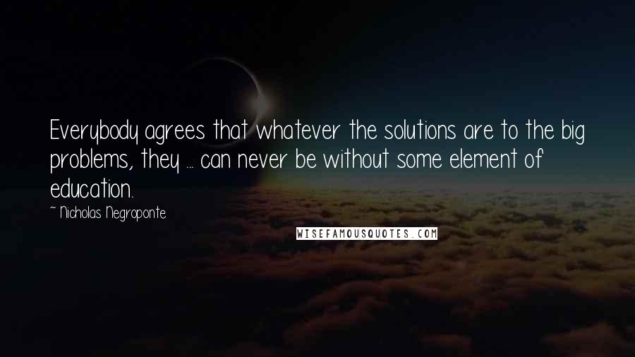 Nicholas Negroponte Quotes: Everybody agrees that whatever the solutions are to the big problems, they ... can never be without some element of education.