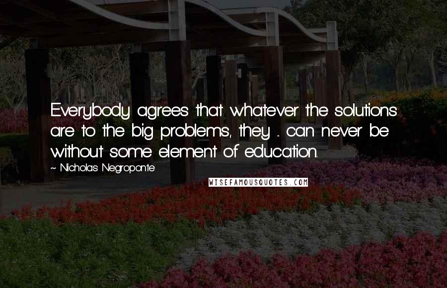 Nicholas Negroponte Quotes: Everybody agrees that whatever the solutions are to the big problems, they ... can never be without some element of education.