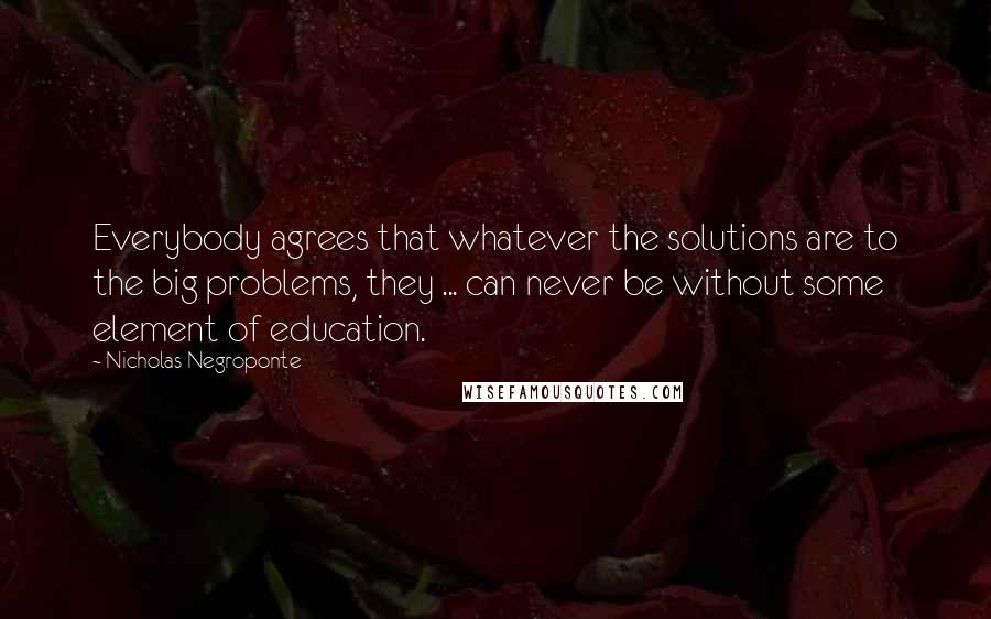 Nicholas Negroponte Quotes: Everybody agrees that whatever the solutions are to the big problems, they ... can never be without some element of education.