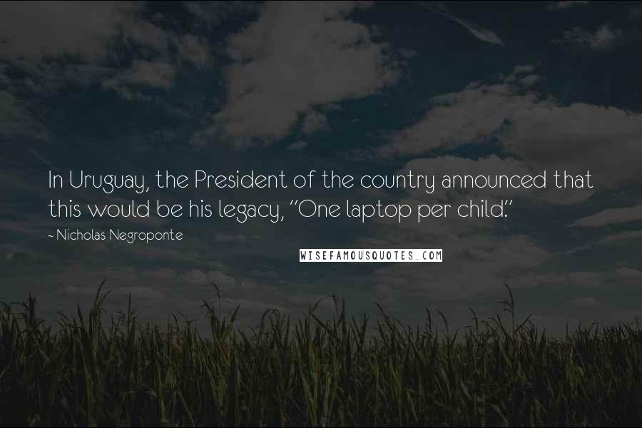 Nicholas Negroponte Quotes: In Uruguay, the President of the country announced that this would be his legacy, "One laptop per child."