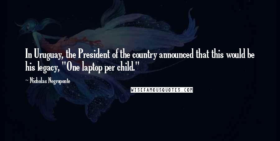 Nicholas Negroponte Quotes: In Uruguay, the President of the country announced that this would be his legacy, "One laptop per child."