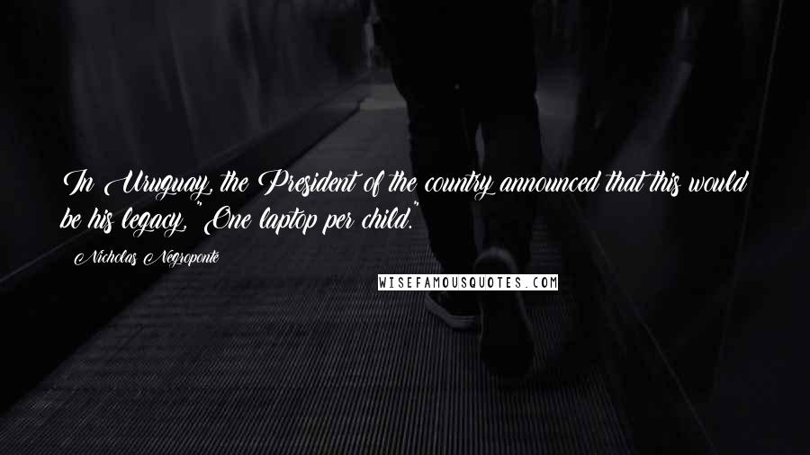 Nicholas Negroponte Quotes: In Uruguay, the President of the country announced that this would be his legacy, "One laptop per child."