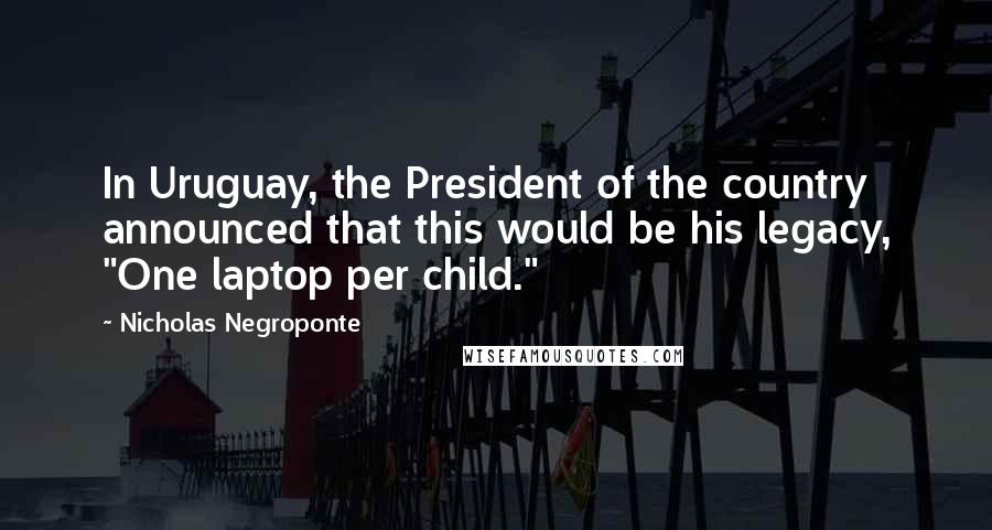 Nicholas Negroponte Quotes: In Uruguay, the President of the country announced that this would be his legacy, "One laptop per child."