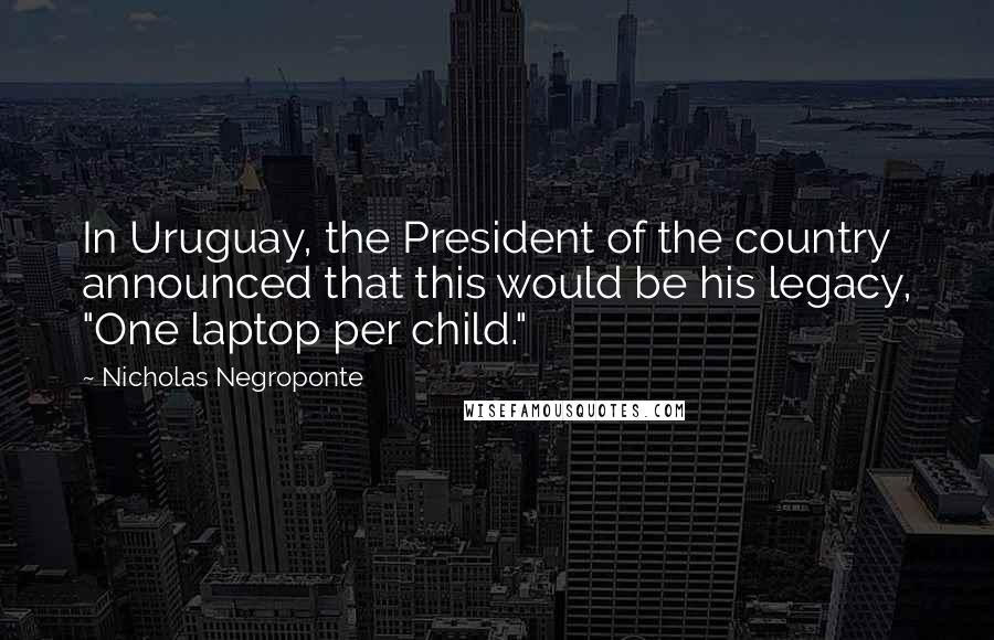 Nicholas Negroponte Quotes: In Uruguay, the President of the country announced that this would be his legacy, "One laptop per child."