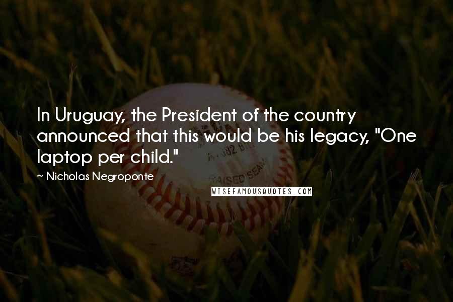 Nicholas Negroponte Quotes: In Uruguay, the President of the country announced that this would be his legacy, "One laptop per child."