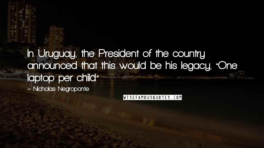 Nicholas Negroponte Quotes: In Uruguay, the President of the country announced that this would be his legacy, "One laptop per child."