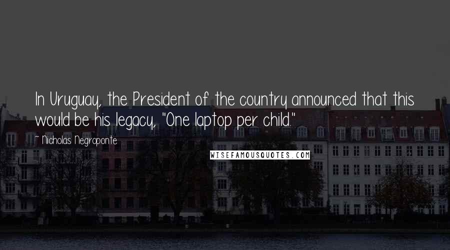 Nicholas Negroponte Quotes: In Uruguay, the President of the country announced that this would be his legacy, "One laptop per child."