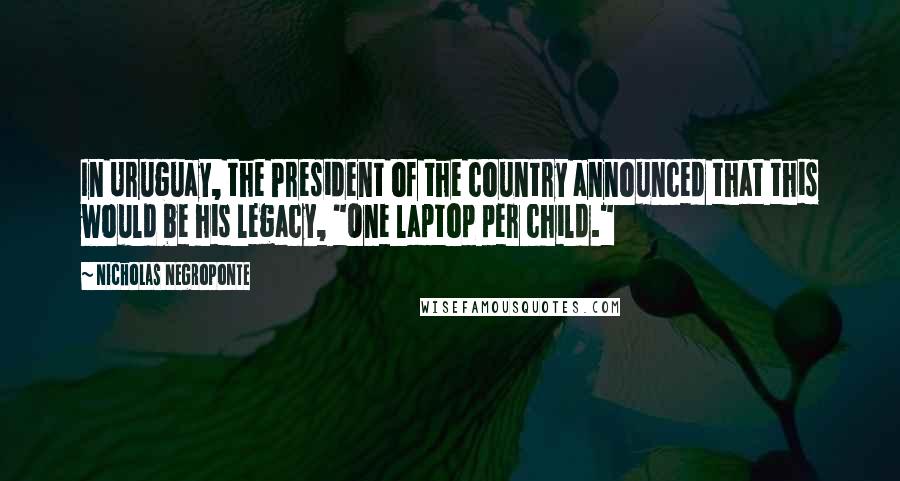 Nicholas Negroponte Quotes: In Uruguay, the President of the country announced that this would be his legacy, "One laptop per child."