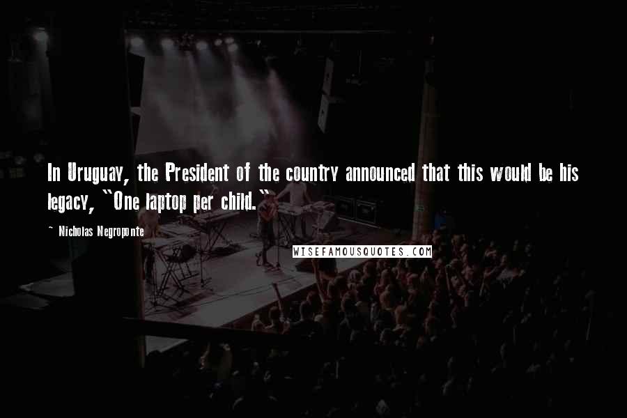 Nicholas Negroponte Quotes: In Uruguay, the President of the country announced that this would be his legacy, "One laptop per child."