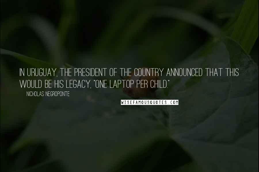 Nicholas Negroponte Quotes: In Uruguay, the President of the country announced that this would be his legacy, "One laptop per child."