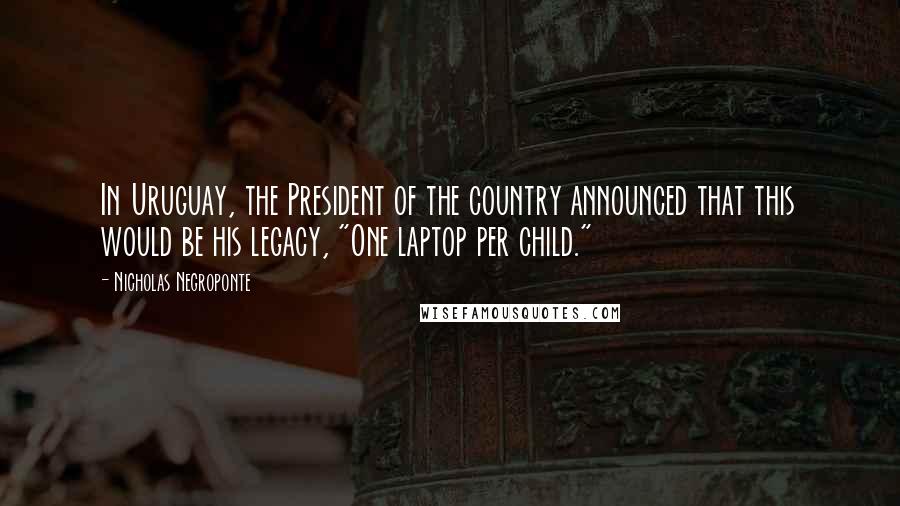 Nicholas Negroponte Quotes: In Uruguay, the President of the country announced that this would be his legacy, "One laptop per child."