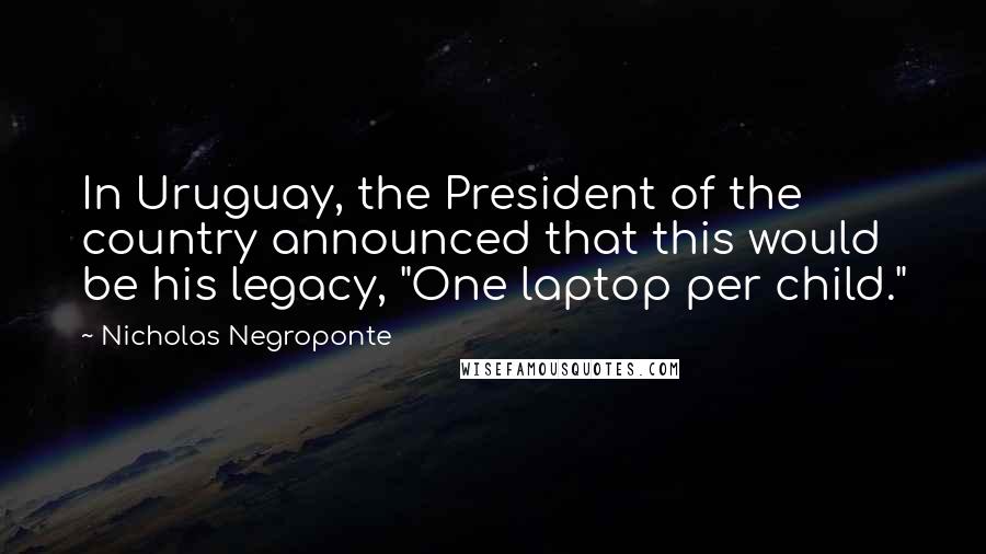 Nicholas Negroponte Quotes: In Uruguay, the President of the country announced that this would be his legacy, "One laptop per child."