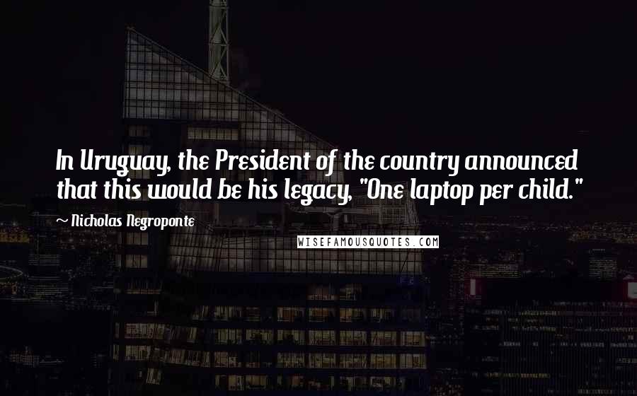 Nicholas Negroponte Quotes: In Uruguay, the President of the country announced that this would be his legacy, "One laptop per child."