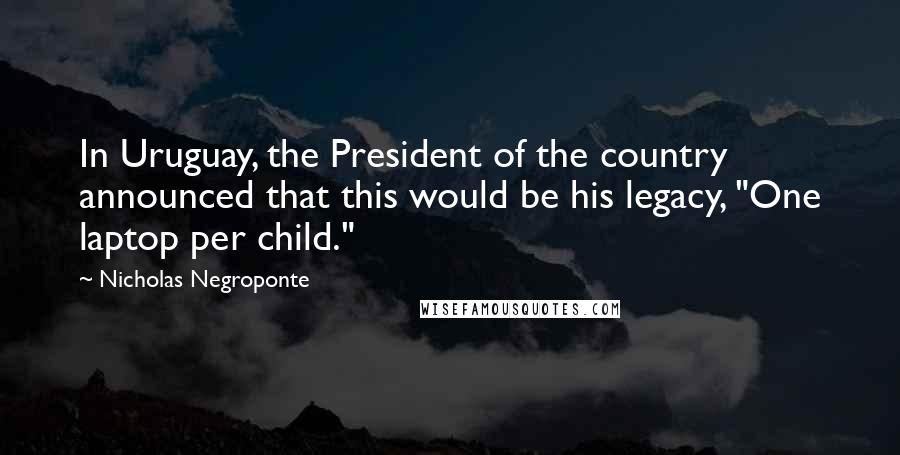 Nicholas Negroponte Quotes: In Uruguay, the President of the country announced that this would be his legacy, "One laptop per child."