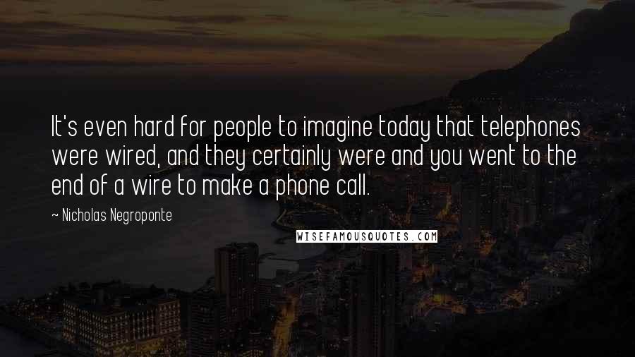 Nicholas Negroponte Quotes: It's even hard for people to imagine today that telephones were wired, and they certainly were and you went to the end of a wire to make a phone call.