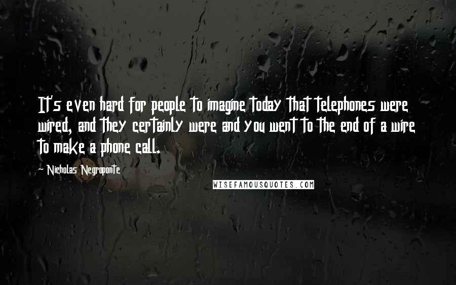 Nicholas Negroponte Quotes: It's even hard for people to imagine today that telephones were wired, and they certainly were and you went to the end of a wire to make a phone call.