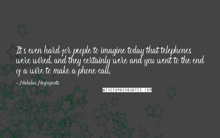 Nicholas Negroponte Quotes: It's even hard for people to imagine today that telephones were wired, and they certainly were and you went to the end of a wire to make a phone call.