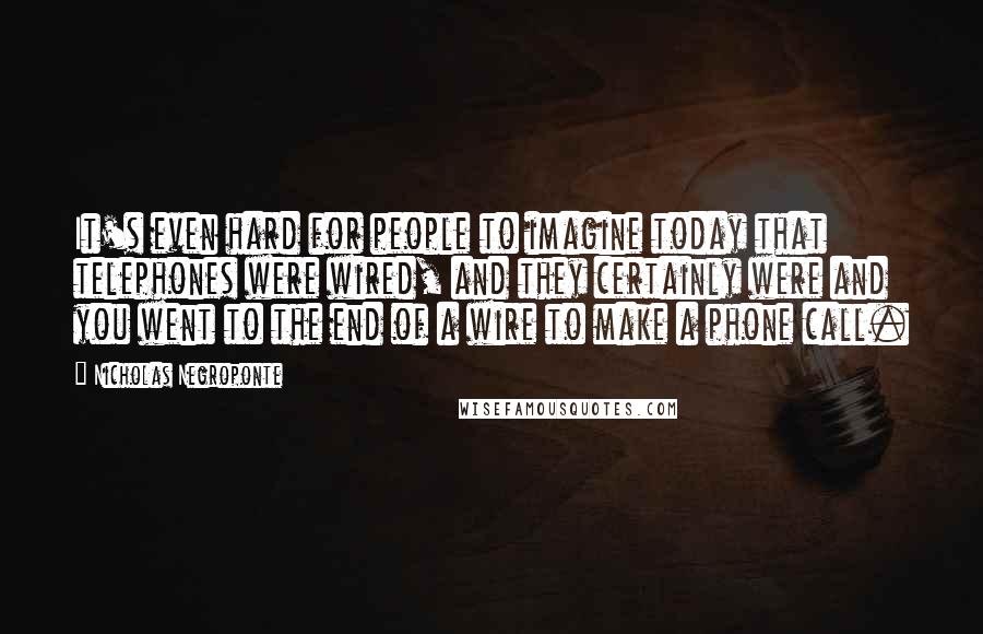 Nicholas Negroponte Quotes: It's even hard for people to imagine today that telephones were wired, and they certainly were and you went to the end of a wire to make a phone call.