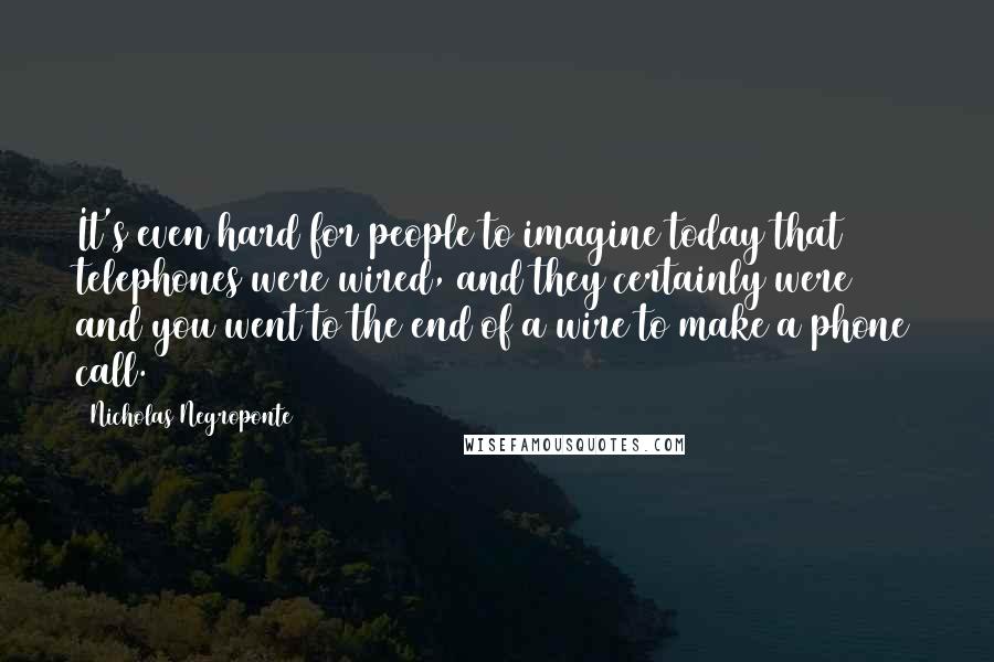 Nicholas Negroponte Quotes: It's even hard for people to imagine today that telephones were wired, and they certainly were and you went to the end of a wire to make a phone call.