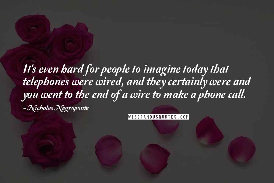 Nicholas Negroponte Quotes: It's even hard for people to imagine today that telephones were wired, and they certainly were and you went to the end of a wire to make a phone call.