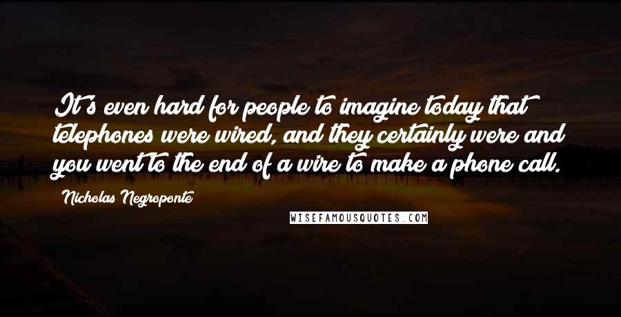 Nicholas Negroponte Quotes: It's even hard for people to imagine today that telephones were wired, and they certainly were and you went to the end of a wire to make a phone call.