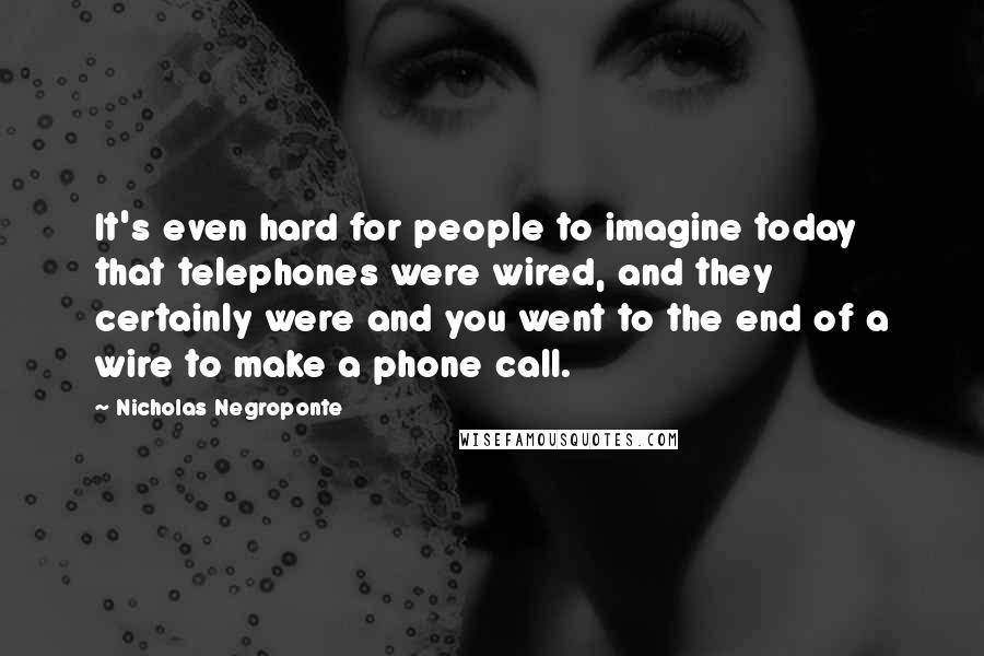 Nicholas Negroponte Quotes: It's even hard for people to imagine today that telephones were wired, and they certainly were and you went to the end of a wire to make a phone call.