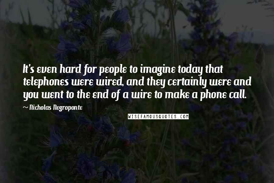 Nicholas Negroponte Quotes: It's even hard for people to imagine today that telephones were wired, and they certainly were and you went to the end of a wire to make a phone call.