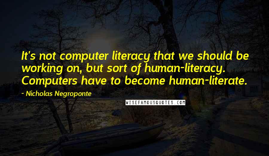 Nicholas Negroponte Quotes: It's not computer literacy that we should be working on, but sort of human-literacy. Computers have to become human-literate.