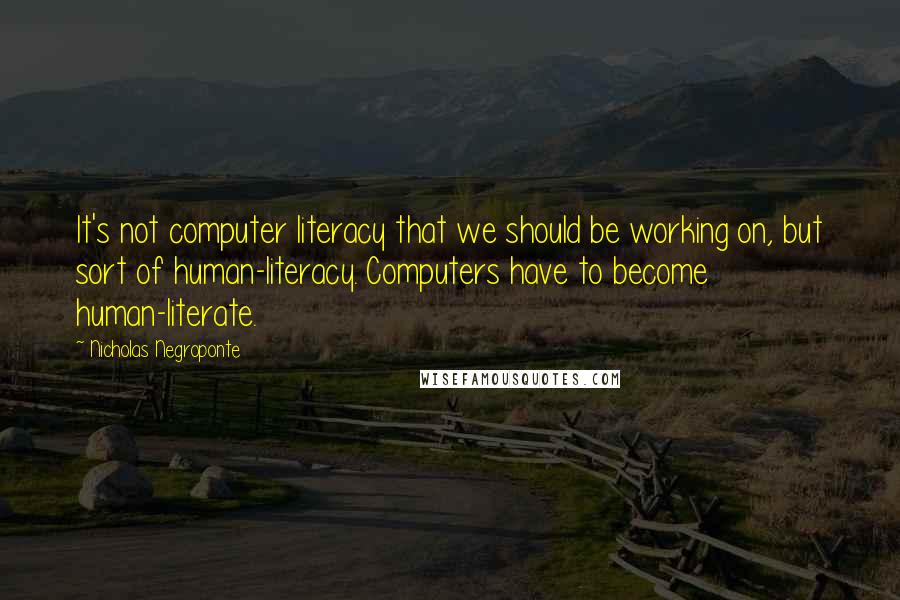 Nicholas Negroponte Quotes: It's not computer literacy that we should be working on, but sort of human-literacy. Computers have to become human-literate.