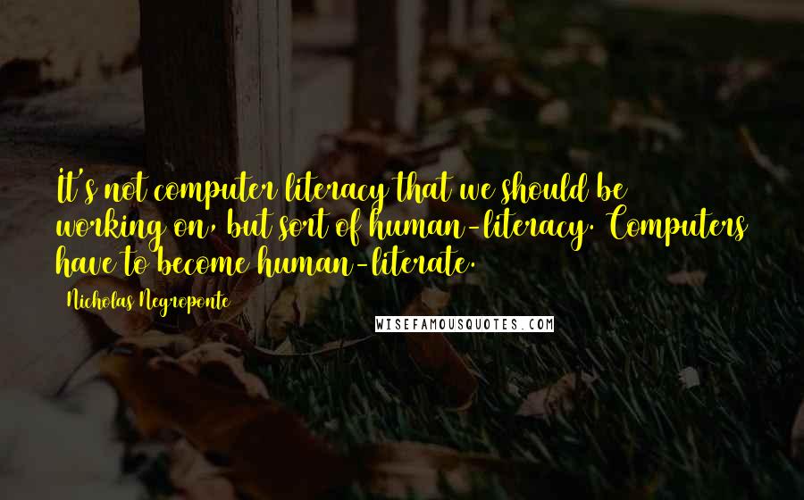 Nicholas Negroponte Quotes: It's not computer literacy that we should be working on, but sort of human-literacy. Computers have to become human-literate.