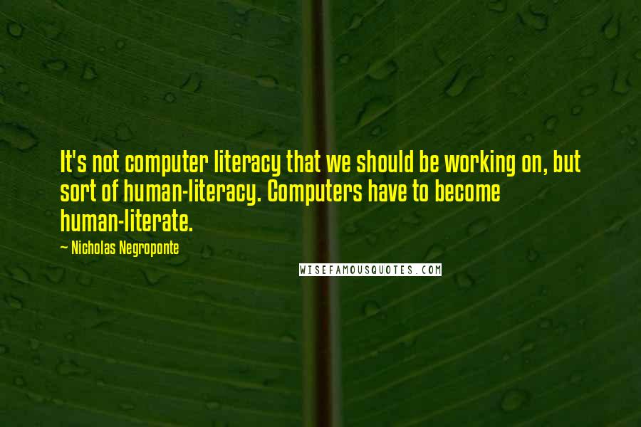 Nicholas Negroponte Quotes: It's not computer literacy that we should be working on, but sort of human-literacy. Computers have to become human-literate.
